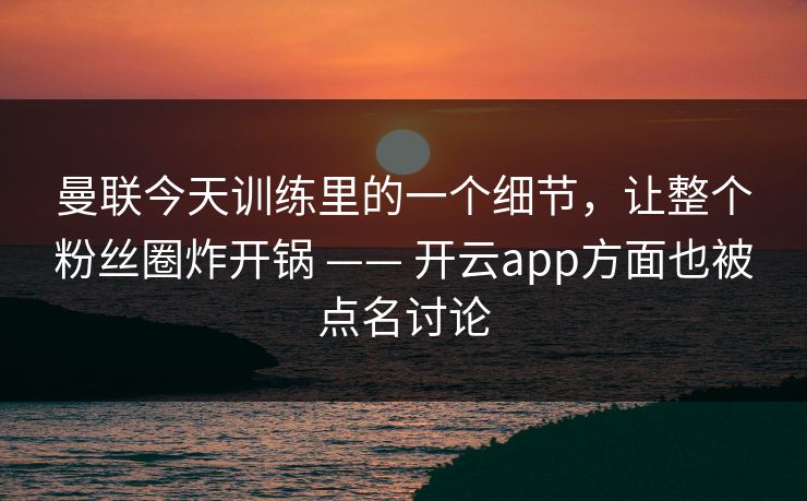 曼联今天训练里的一个细节，让整个粉丝圈炸开锅 —— 开云app方面也被点名讨论