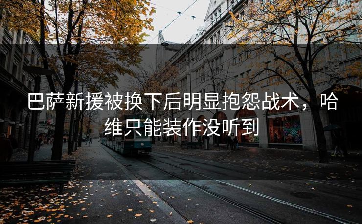巴萨新援被换下后明显抱怨战术，哈维只能装作没听到