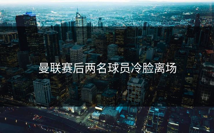 曼联赛后两名球员冷脸离场