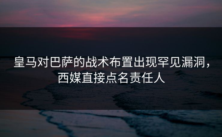 皇马对巴萨的战术布置出现罕见漏洞，西媒直接点名责任人