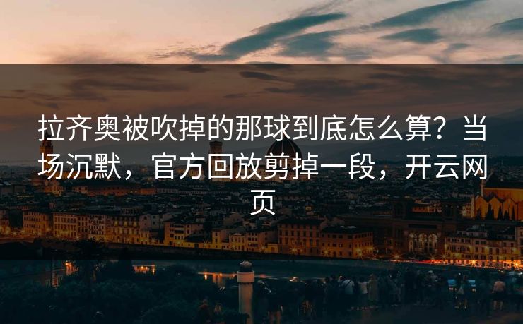 拉齐奥被吹掉的那球到底怎么算?当场沉默,官方回放剪掉一段,开云网页 拉齐奥被吹掉的那球到底怎么算?当场沉默,官方回放剪掉一段,开云网页
