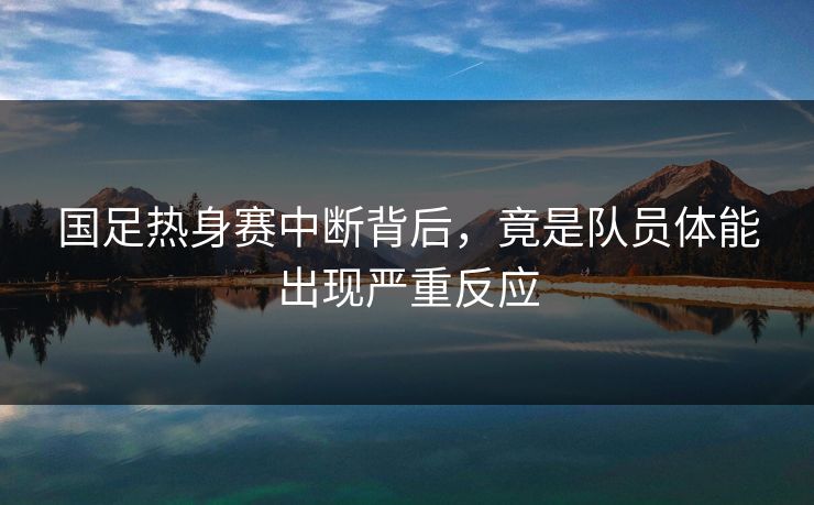 国足热身赛中断背后，竟是队员体能出现严重反应