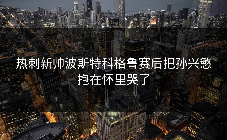 热刺新帅波斯特科格鲁赛后把孙兴慜抱在怀里哭了 热刺新帅波斯特科格鲁赛后把孙兴慜抱在怀里哭了