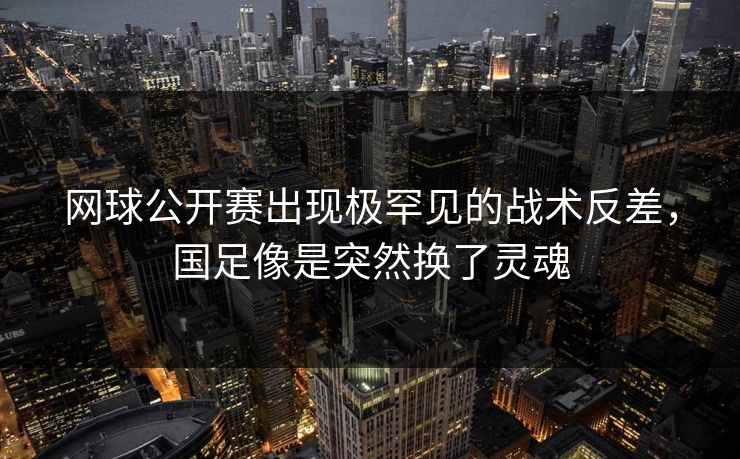网球公开赛出现极罕见的战术反差，国足像是突然换了灵魂