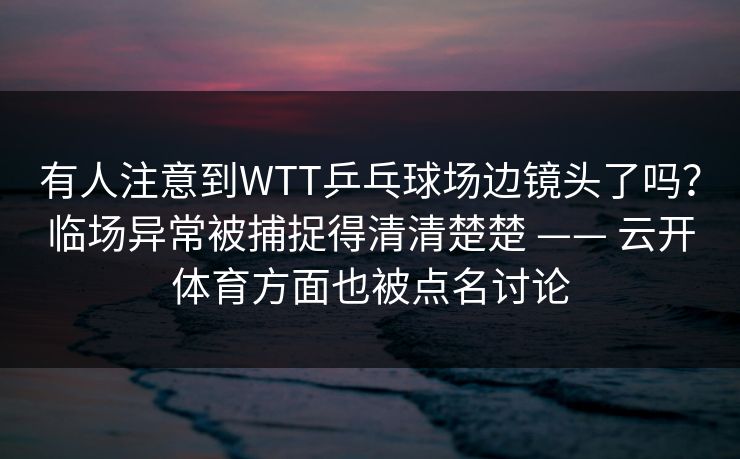 有人注意到WTT乒乓球场边镜头了吗？临场异常被捕捉得清清楚楚 —— 云开体育方面也被点名讨论