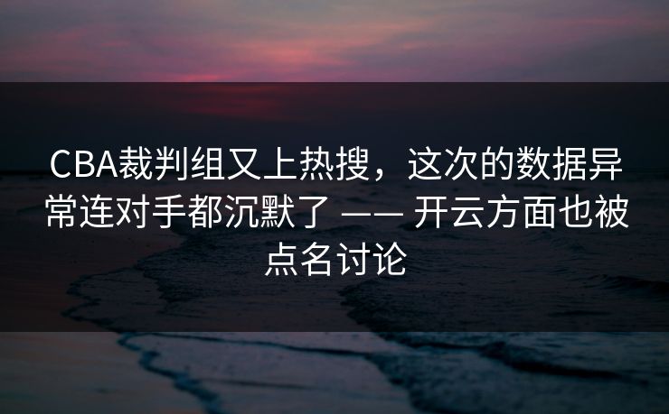 CBA裁判组又上热搜，这次的数据异常连对手都沉默了 —— 开云方面也被点名讨论