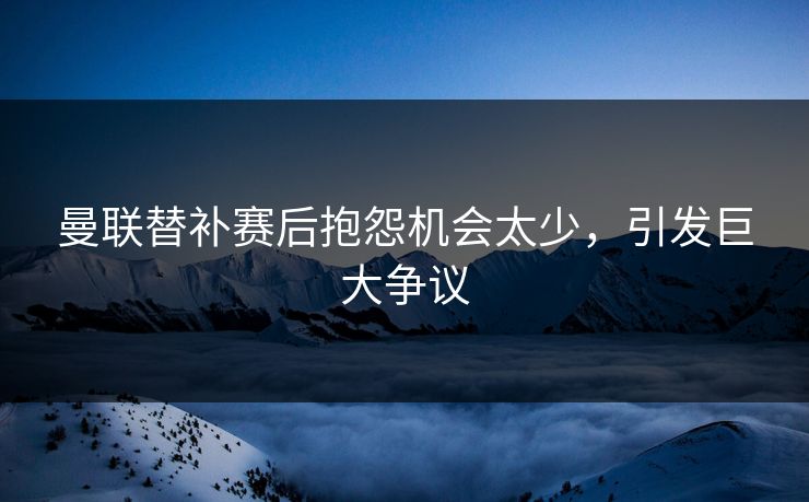 曼联替补赛后抱怨机会太少，引发巨大争议