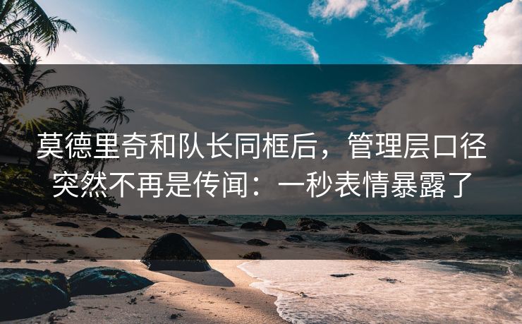 莫德里奇和队长同框后,管理层口径突然不再是传闻:一秒表情暴露了 莫德里奇和队长同框后,管理层口径突然不再是传闻:一秒表情暴露了