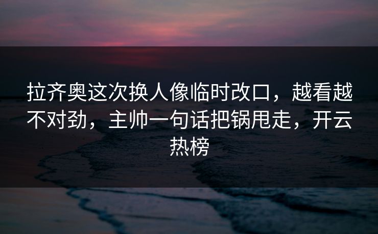 拉齐奥这次换人像临时改口,越看越不对劲,主帅一句话把锅甩走,开云热榜 拉齐奥这次换人像临时改口,越看越不对劲,主帅一句话把锅甩走,开云热榜
