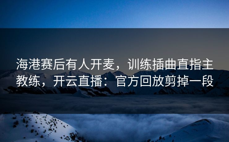 海港赛后有人开麦,训练插曲直指主教练,开云直播:官方回放剪掉一段 海港赛后有人开麦,训练插曲直指主教练,开云直播:官方回放剪掉一段